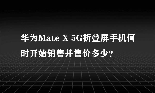 华为Mate X 5G折叠屏手机何时开始销售并售价多少？