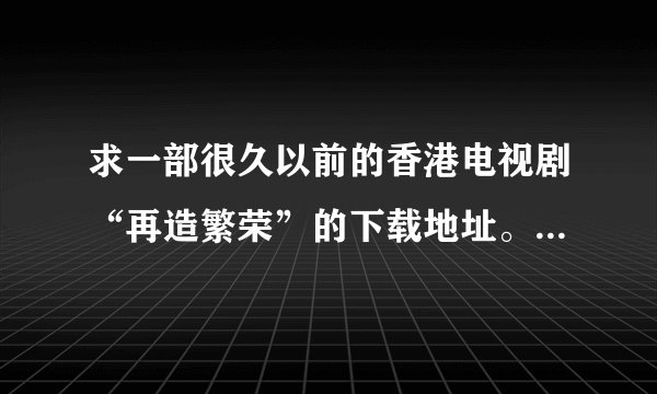 求一部很久以前的香港电视剧“再造繁荣”的下载地址。我哪里都找不到，有谁知道？帮下忙，谢谢！