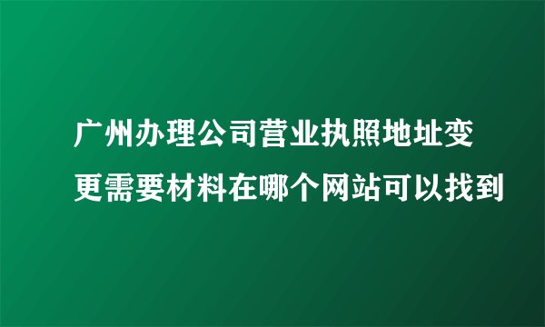 广州办理公司营业执照地址变更需要材料在哪个网站可以找到