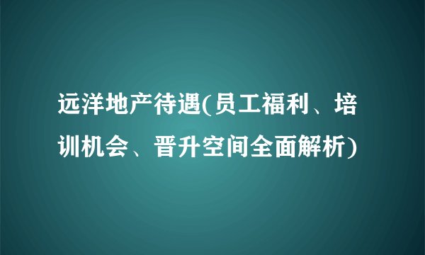 远洋地产待遇(员工福利、培训机会、晋升空间全面解析)