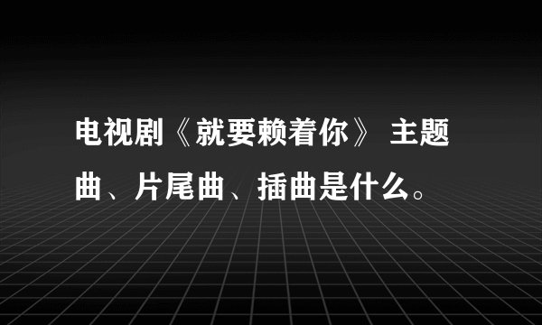 电视剧《就要赖着你》 主题曲、片尾曲、插曲是什么。