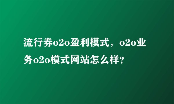 流行券o2o盈利模式，o2o业务o2o模式网站怎么样？
