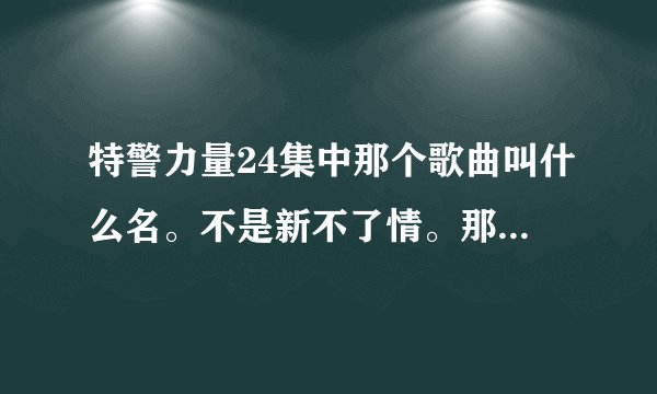 特警力量24集中那个歌曲叫什么名。不是新不了情。那首。后面那首。