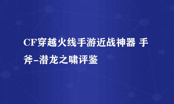 CF穿越火线手游近战神器 手斧-潜龙之啸评鉴