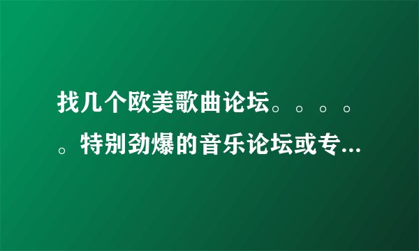 找几个欧美歌曲论坛。。。。。特别劲爆的音乐论坛或专门的网站，例如电音帝国之类的，摇滚或发烧音乐