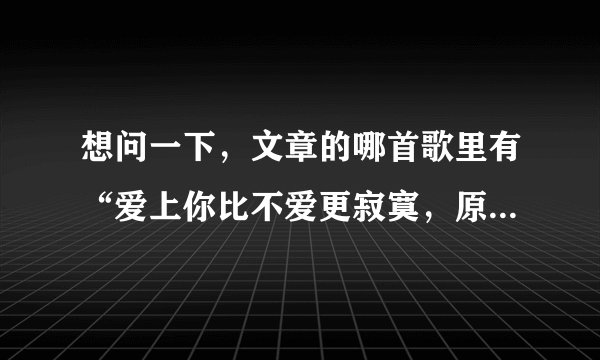 想问一下，文章的哪首歌里有“爱上你比不爱更寂寞，原以为你会懂男人不会向爱低头”这句歌词？谢谢！