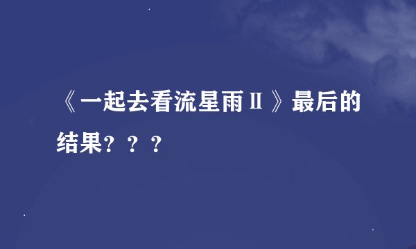 《一起去看流星雨Ⅱ》最后的结果？？？