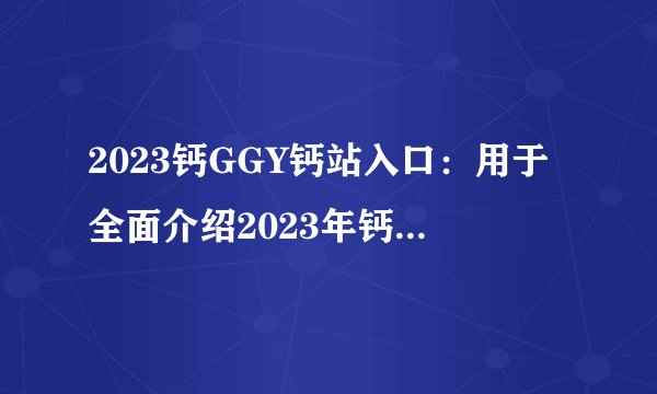 2023钙GGY钙站入口：用于全面介绍2023年钙GGY钙站入口的详细信息！