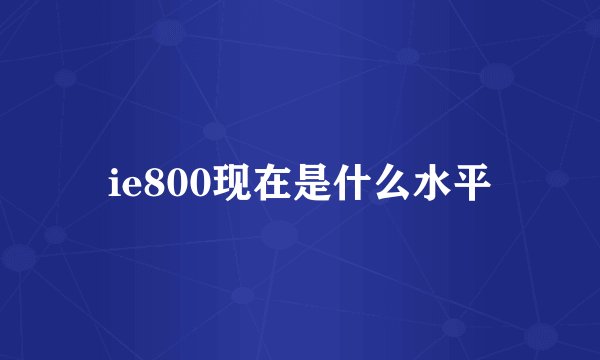 ie800现在是什么水平