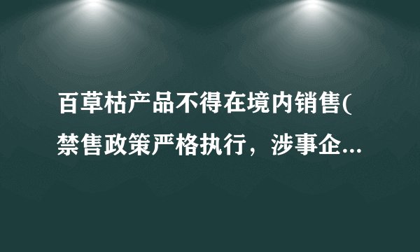 百草枯产品不得在境内销售(禁售政策严格执行，涉事企业受到严厉处罚)