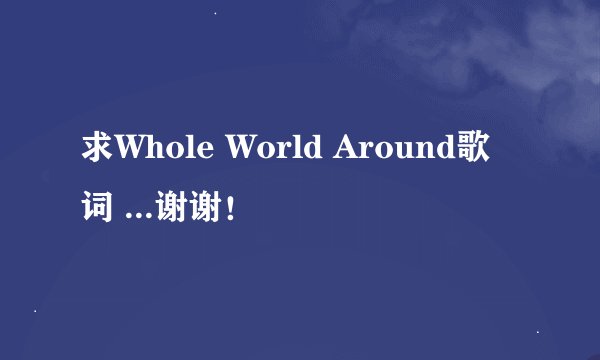 求Whole World Around歌词 ...谢谢！