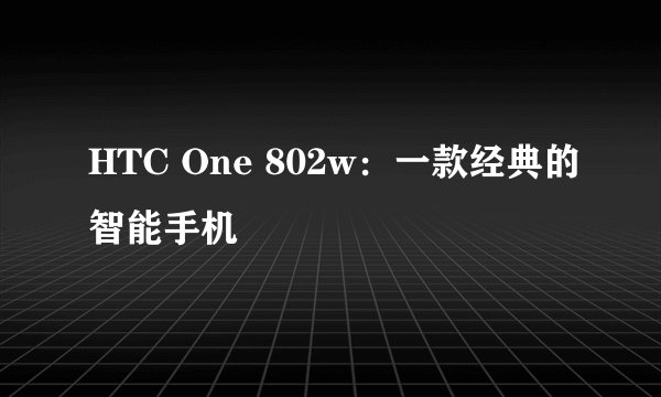 HTC One 802w：一款经典的智能手机