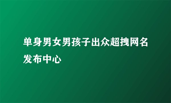 单身男女男孩子出众超拽网名发布中心