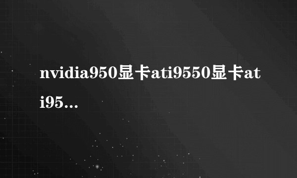 nvidia950显卡ati9550显卡ati9550显卡相当于N卡