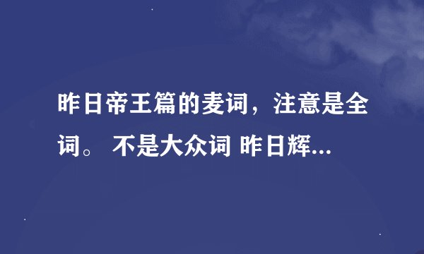 昨日帝王篇的麦词，注意是全词。 不是大众词 昨日辉煌谁记录 下面的红颜开头的。
