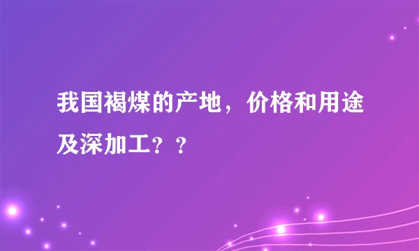 我国褐煤的产地，价格和用途及深加工？？