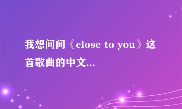 我想问问《close to you》这首歌曲的中文翻译的歌词