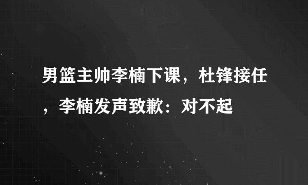 男篮主帅李楠下课，杜锋接任，李楠发声致歉：对不起