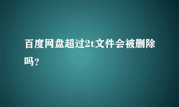百度网盘超过2t文件会被删除吗？