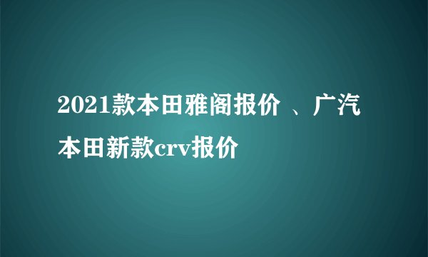 2021款本田雅阁报价 、广汽本田新款crv报价