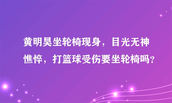 黄明昊坐轮椅现身，目光无神憔悴，打篮球受伤要坐轮椅吗？