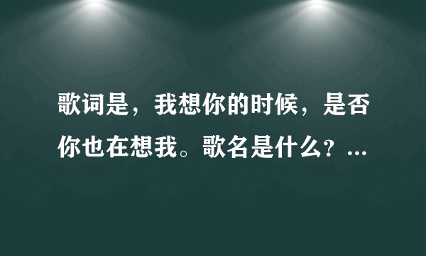 歌词是，我想你的时候，是否你也在想我。歌名是什么？谁唱的？