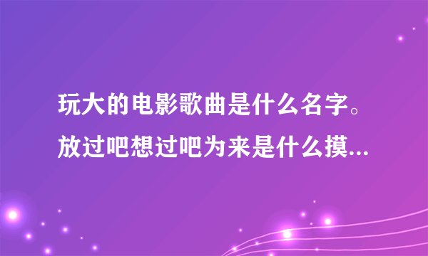 玩大的电影歌曲是什么名字。放过吧想过吧为来是什么摸样。歌词是这个的