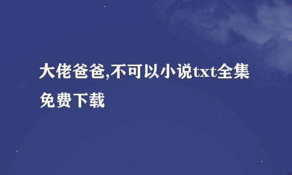 大佬爸爸,不可以小说txt全集免费下载