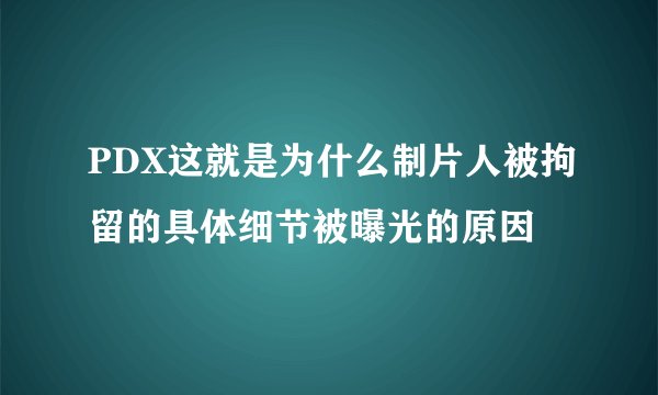 PDX这就是为什么制片人被拘留的具体细节被曝光的原因