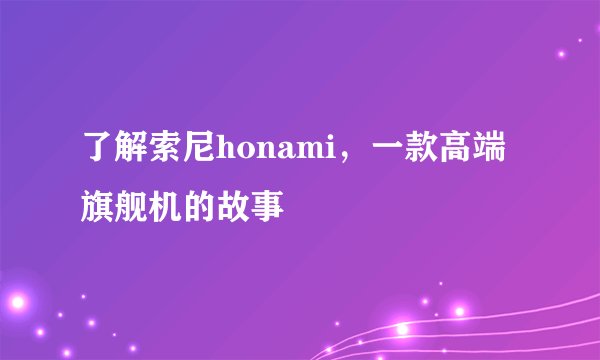 了解索尼honami，一款高端旗舰机的故事