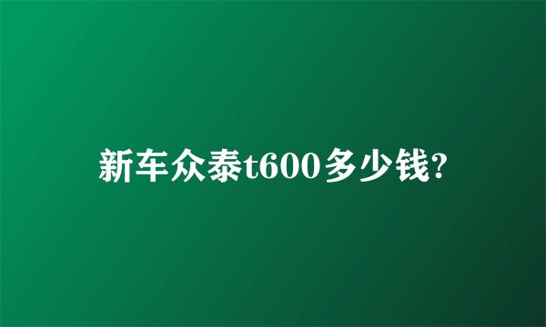 新车众泰t600多少钱?