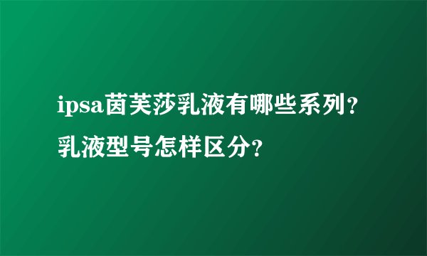 ipsa茵芙莎乳液有哪些系列？乳液型号怎样区分？