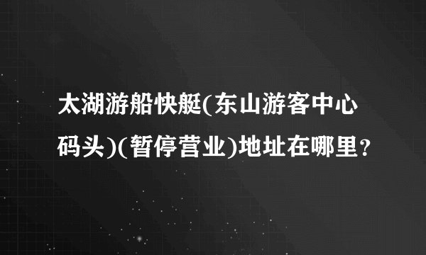 太湖游船快艇(东山游客中心码头)(暂停营业)地址在哪里？