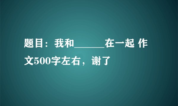 题目：我和______在一起 作文500字左右，谢了