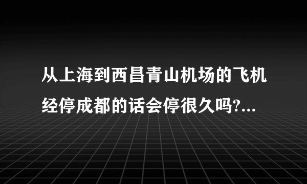 从上海到西昌青山机场的飞机经停成都的话会停很久吗? 起飞时间是9:45到下午14:55中国国航CA4592号航班,