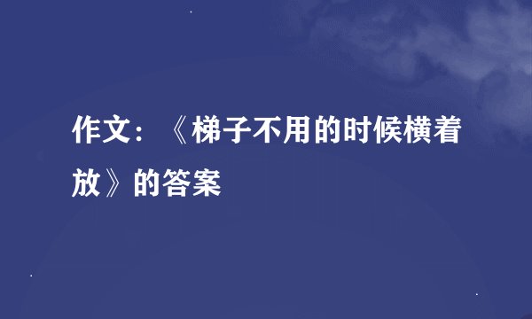 作文：《梯子不用的时候横着放》的答案