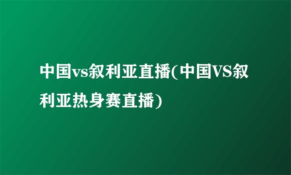中国vs叙利亚直播(中国VS叙利亚热身赛直播)