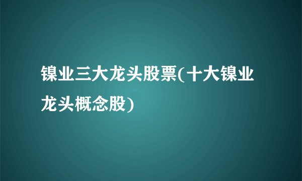 镍业三大龙头股票(十大镍业龙头概念股)