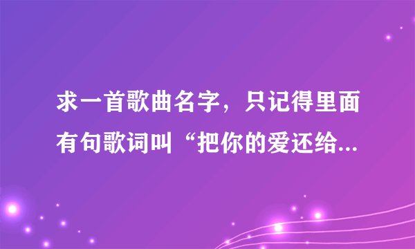 求一首歌曲名字，只记得里面有句歌词叫“把你的爱还给我”谢谢啦