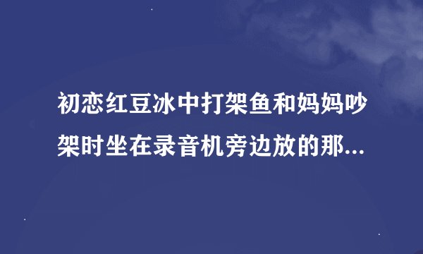 初恋红豆冰中打架鱼和妈妈吵架时坐在录音机旁边放的那首歌是啥啊 真好听 谁能告下我啊 谢谢了