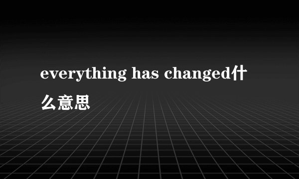 everything has changed什么意思