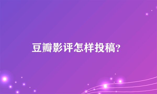 豆瓣影评怎样投稿？