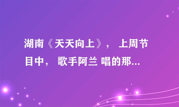 湖南《天天向上》， 上周节目中， 歌手阿兰 唱的那首歌曲叫什么名字？