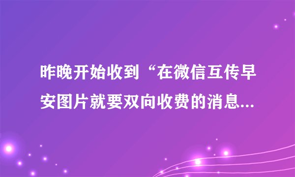 昨晚开始收到“在微信互传早安图片就要双向收费的消息”，请问这是真的？还是假的？请明确回复真实答案。