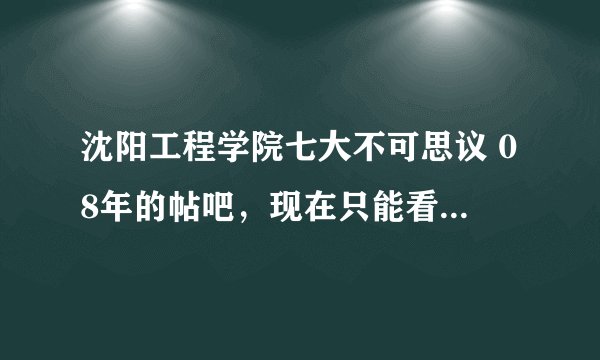 沈阳工程学院七大不可思议 08年的帖吧，现在只能看到第一个，其他几个求大神发给我