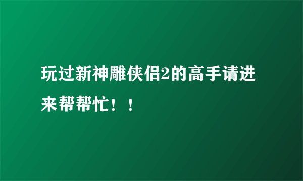 玩过新神雕侠侣2的高手请进来帮帮忙！！
