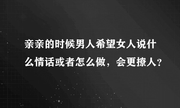 亲亲的时候男人希望女人说什么情话或者怎么做，会更撩人？