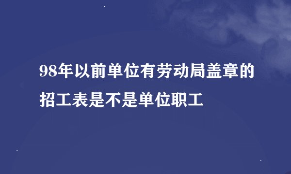 98年以前单位有劳动局盖章的招工表是不是单位职工
