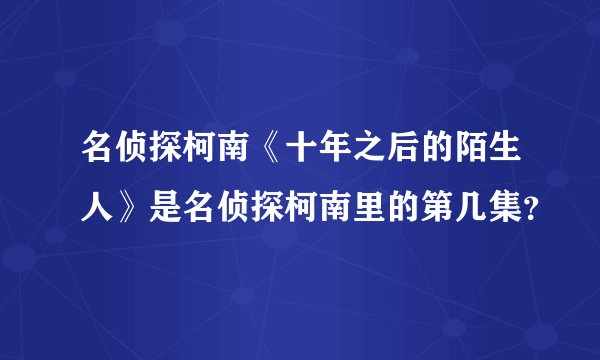 名侦探柯南《十年之后的陌生人》是名侦探柯南里的第几集？