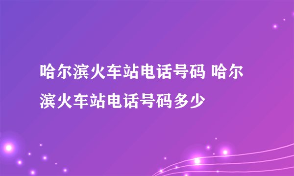 哈尔滨火车站电话号码 哈尔滨火车站电话号码多少